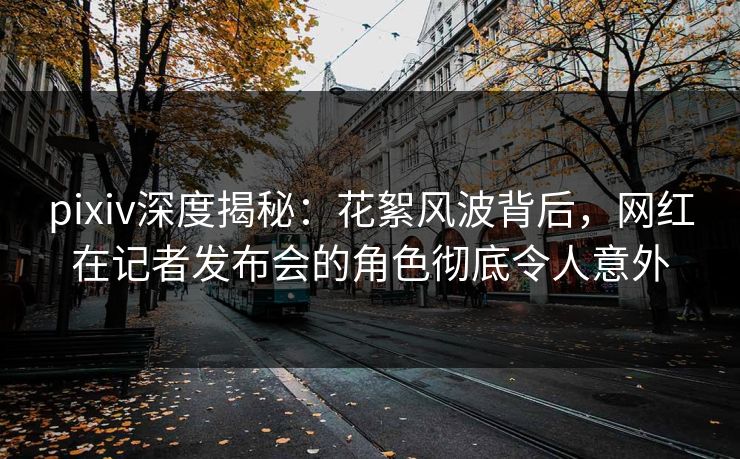 pixiv深度揭秘：花絮风波背后，网红在记者发布会的角色彻底令人意外