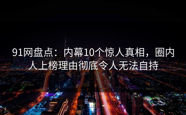 91网盘点：内幕10个惊人真相，圈内人上榜理由彻底令人无法自持