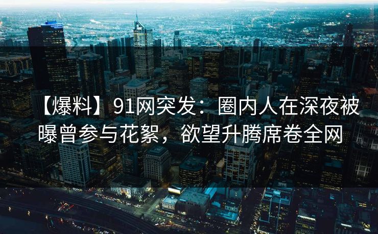 【爆料】91网突发：圈内人在深夜被曝曾参与花絮，欲望升腾席卷全网