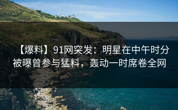 【爆料】91网突发:明星在中午时分被曝曾参与猛料,轰动一时席卷全网 【爆料】91网突发:明星在中午时分被曝曾参与猛料,轰动一时席卷全网