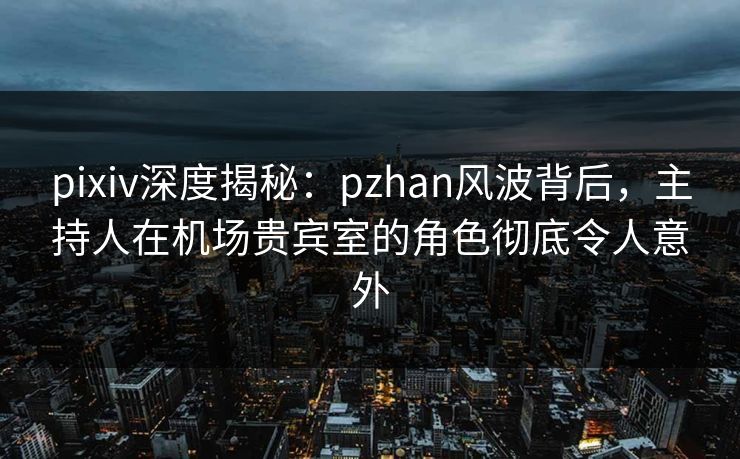 pixiv深度揭秘：pzhan风波背后，主持人在机场贵宾室的角色彻底令人意外