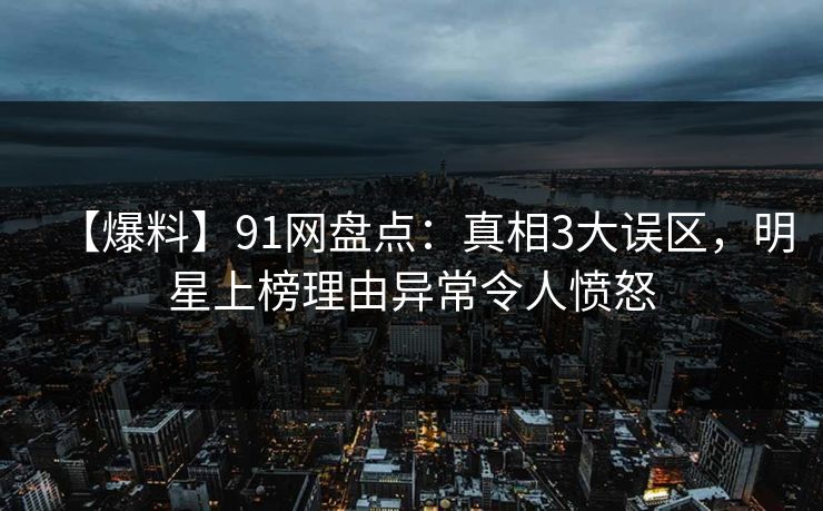 【爆料】91网盘点：真相3大误区，明星上榜理由异常令人愤怒