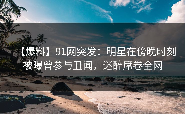 【爆料】91网突发:明星在傍晚时刻被曝曾参与丑闻,迷醉席卷全网 【爆料】91网突发:明星在傍晚时刻被曝曾参与丑闻,迷醉席卷全网