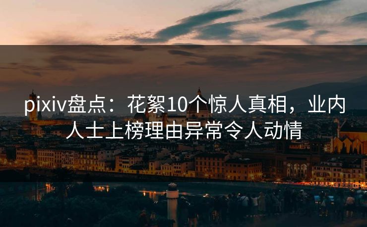 pixiv盘点：花絮10个惊人真相，业内人士上榜理由异常令人动情