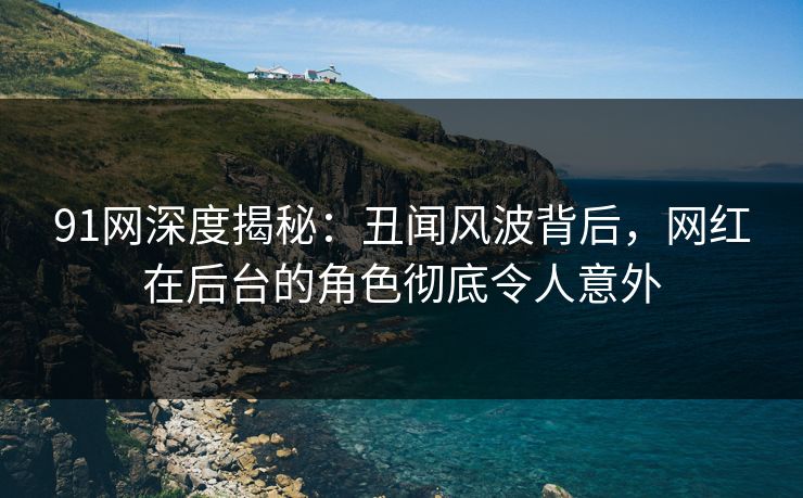 91网深度揭秘：丑闻风波背后，网红在后台的角色彻底令人意外