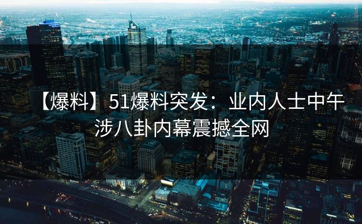 【爆料】51爆料突发：业内人士中午涉八卦内幕震撼全网