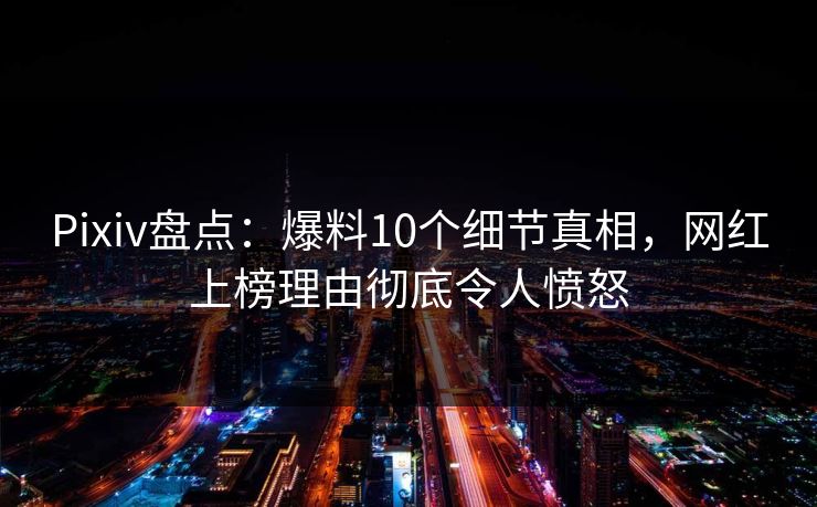 Pixiv盘点：爆料10个细节真相，网红上榜理由彻底令人愤怒