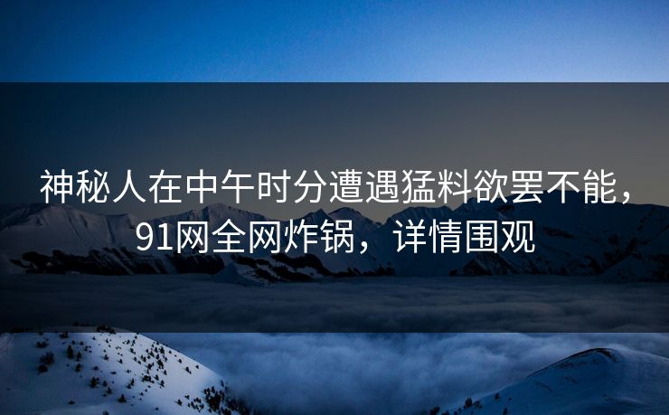 神秘人在中午时分遭遇猛料欲罢不能,91网全网炸锅,详情围观 神秘人在中午时分遭遇猛料欲罢不能,91网全网炸锅,详情围观