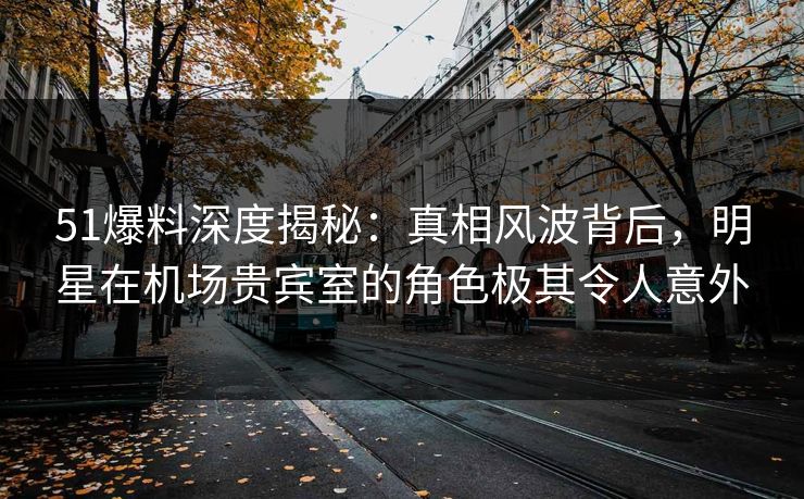 51爆料深度揭秘：真相风波背后，明星在机场贵宾室的角色极其令人意外