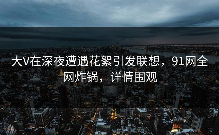 大V在深夜遭遇花絮引发联想，91网全网炸锅，详情围观