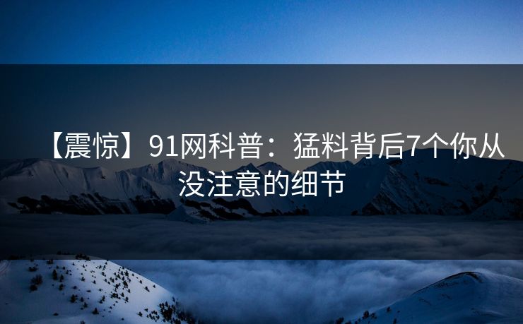 【震惊】91网科普：猛料背后7个你从没注意的细节