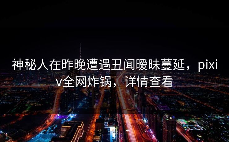 神秘人在昨晚遭遇丑闻暧昧蔓延，pixiv全网炸锅，详情查看