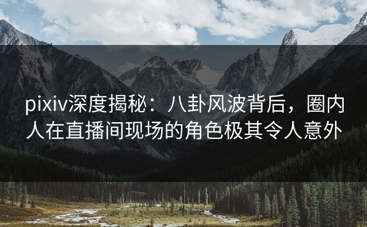 pixiv深度揭秘：八卦风波背后，圈内人在直播间现场的角色极其令人意外