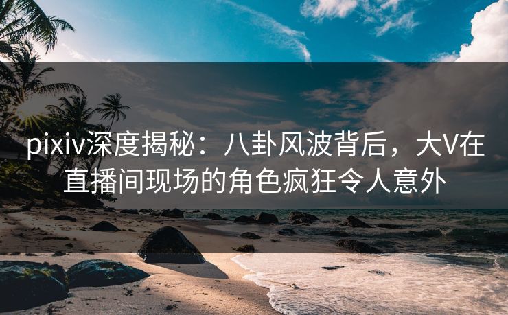 pixiv深度揭秘:八卦风波背后,大V在直播间现场的角色疯狂令人意外 pixiv深度揭秘:八卦风波背后,大V在直播间现场的角色疯狂令人意外