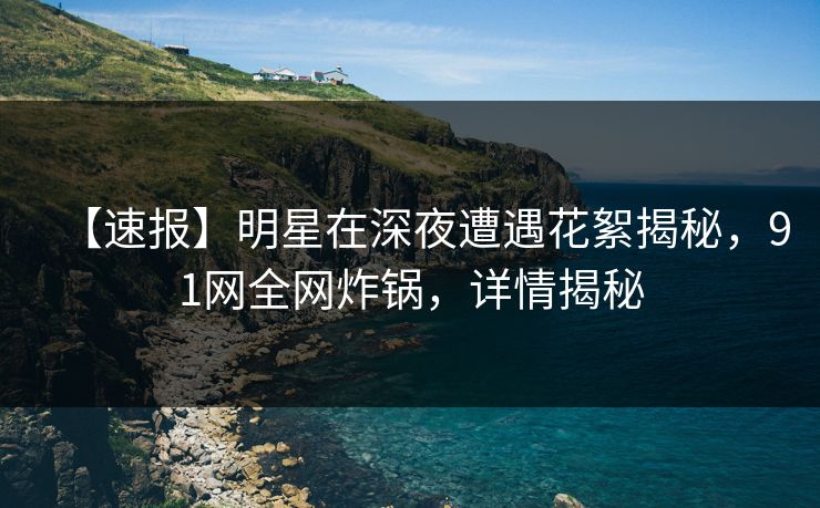 【速报】明星在深夜遭遇花絮揭秘，91网全网炸锅，详情揭秘