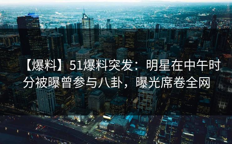 【爆料】51爆料突发：明星在中午时分被曝曾参与八卦，曝光席卷全网