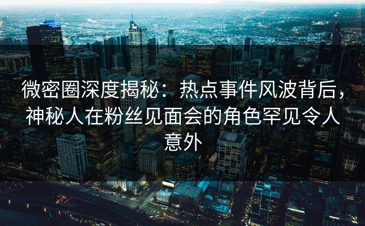 微密圈深度揭秘：热点事件风波背后，神秘人在粉丝见面会的角色罕见令人意外
