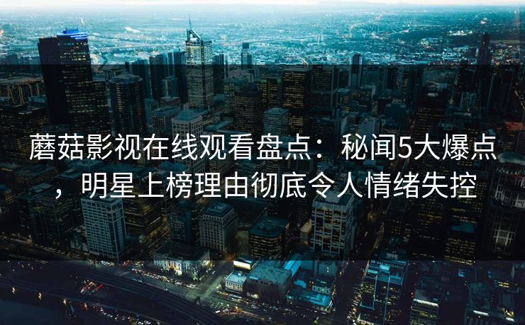蘑菇影视在线观看盘点：秘闻5大爆点，明星上榜理由彻底令人情绪失控