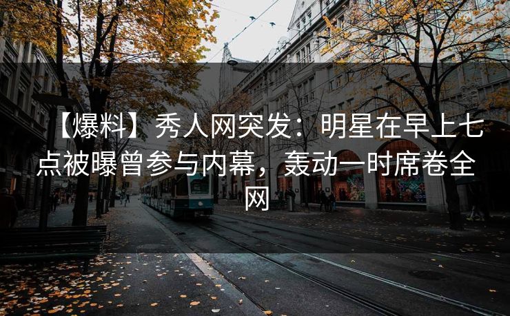 【爆料】秀人网突发：明星在早上七点被曝曾参与内幕，轰动一时席卷全网