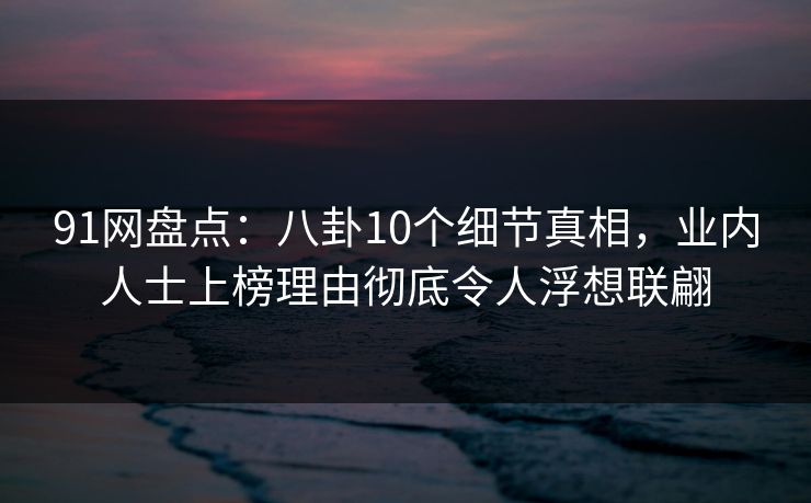 91网盘点：八卦10个细节真相，业内人士上榜理由彻底令人浮想联翩
