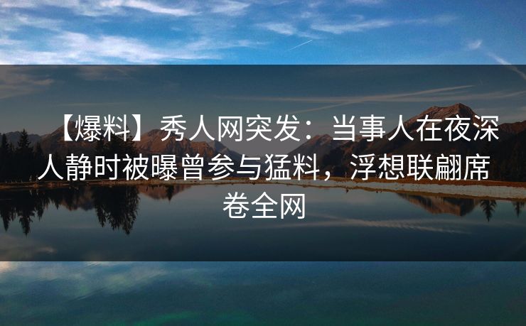 【爆料】秀人网突发：当事人在夜深人静时被曝曾参与猛料，浮想联翩席卷全网