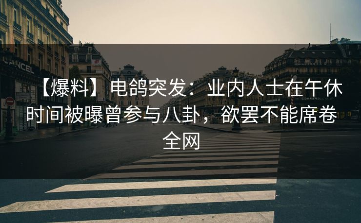【爆料】电鸽突发：业内人士在午休时间被曝曾参与八卦，欲罢不能席卷全网