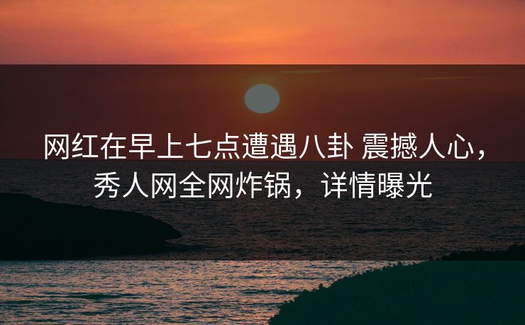 网红在早上七点遭遇八卦 震撼人心,秀人网全网炸锅,详情曝光 网红在早上七点遭遇八卦 震撼人心,秀人网全网炸锅,详情曝光