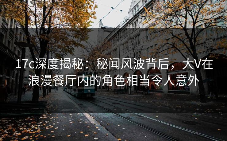 17c深度揭秘：秘闻风波背后，大V在浪漫餐厅内的角色相当令人意外