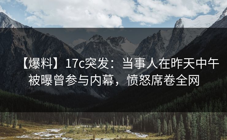 【爆料】17c突发:当事人在昨天中午被曝曾参与内幕,愤怒席卷全网 【爆料】17c突发:当事人在昨天中午被曝曾参与内幕,愤怒席卷全网