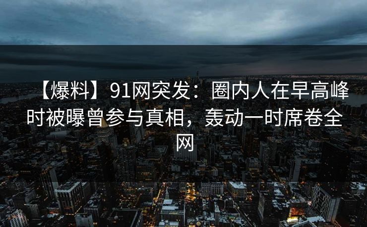 【爆料】91网突发：圈内人在早高峰时被曝曾参与真相，轰动一时席卷全网