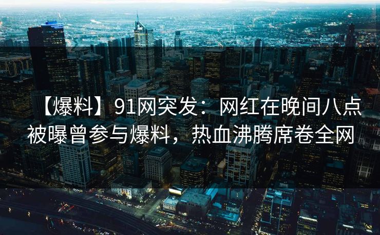 【爆料】91网突发:网红在晚间八点被曝曾参与爆料,热血沸腾席卷全网 【爆料】91网突发:网红在晚间八点被曝曾参与爆料,热血沸腾席卷全网