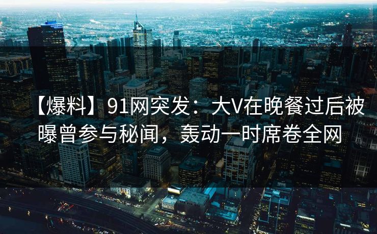 【爆料】91网突发：大V在晚餐过后被曝曾参与秘闻，轰动一时席卷全网
