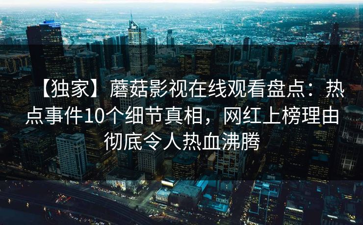 【独家】蘑菇影视在线观看盘点:热点事件10个细节真相,网红上榜理由彻底令人热血沸腾 【独家】蘑菇影视在线观看盘点:热点事件10个细节真相,网红上榜理由彻底令人热血沸腾