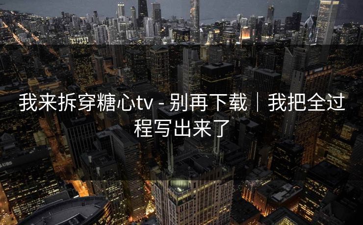 我来拆穿糖心tv - 别再下载｜我把全过程写出来了