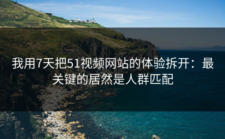 我用7天把51视频网站的体验拆开：最关键的居然是人群匹配