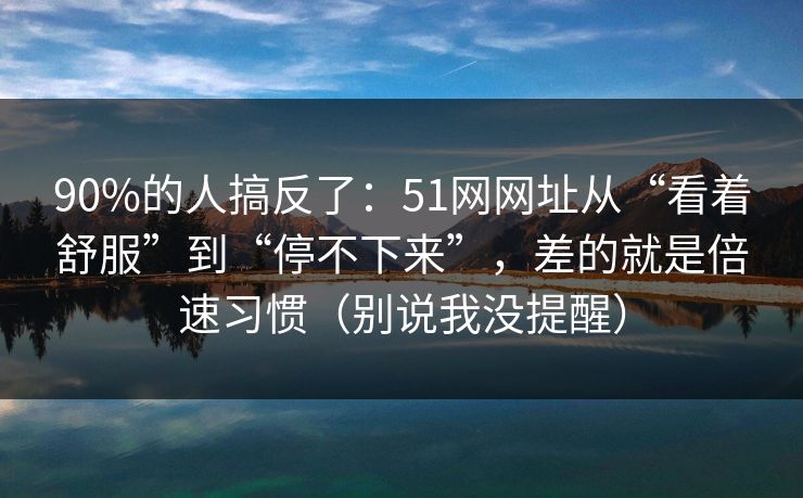 90%的人搞反了：51网网址从“看着舒服”到“停不下来”，差的就是倍速习惯（别说我没提醒）