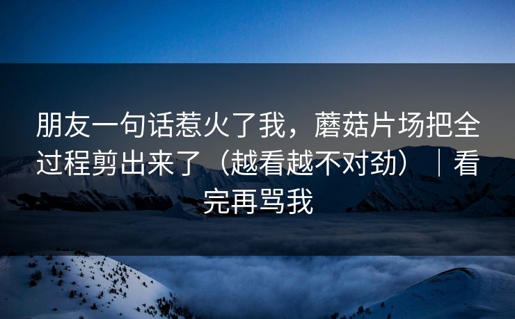 朋友一句话惹火了我，蘑菇片场把全过程剪出来了（越看越不对劲）｜看完再骂我