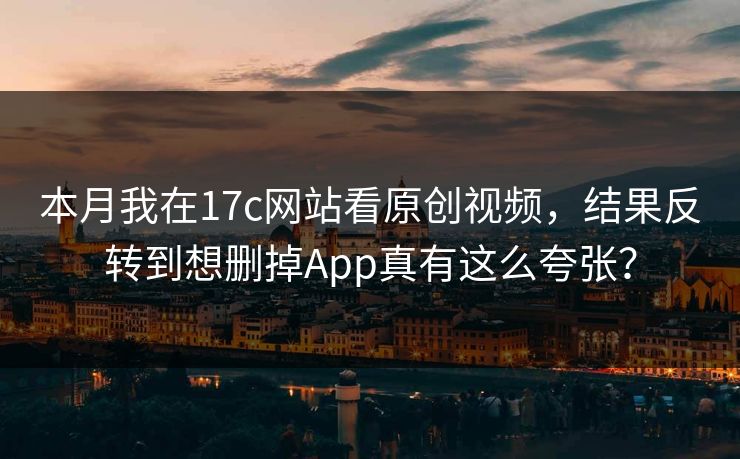 本月我在17c网站看原创视频，结果反转到想删掉App真有这么夸张？