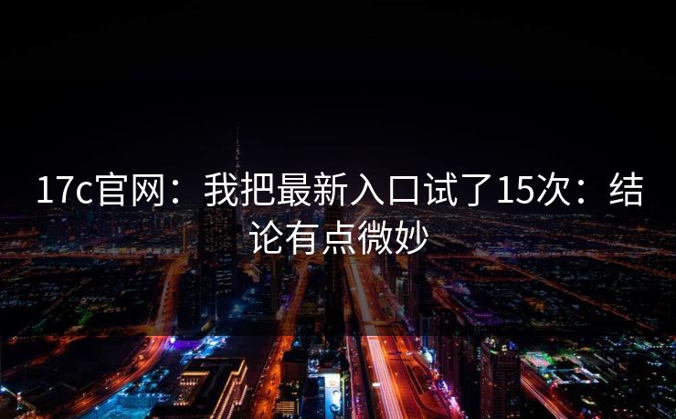 17c官网：我把最新入口试了15次：结论有点微妙