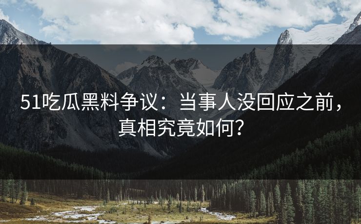 51吃瓜黑料争议：当事人没回应之前，真相究竟如何？