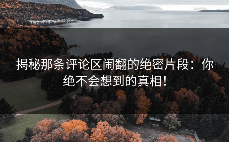 揭秘那条评论区闹翻的绝密片段：你绝不会想到的真相！