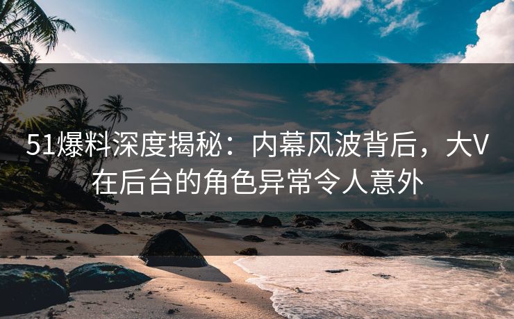 51爆料深度揭秘:内幕风波背后,大V在后台的角色异常令人意外 51爆料深度揭秘:内幕风波背后,大V在后台的角色异常令人意外
